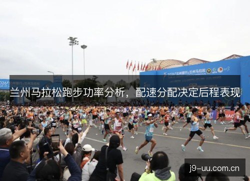 兰州马拉松跑步功率分析,配速分配决定后程表现 兰州马拉松跑步功率分析,配速分配决定后程表现